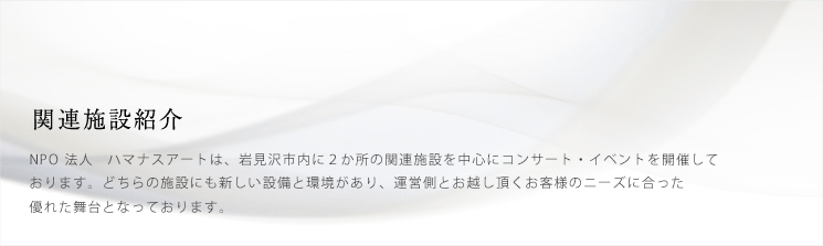 関連施設紹介　NPO法人　ハマナスアートは、岩見沢市内に2箇所の関連施設を中心にコンサート・イベントを開催しております。どちらの施設にも新しい設備と環境があり、運営側とお越し頂くお客様のニーズに合った優れた舞台となっております。