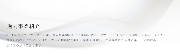 過去事業紹介　NPO法人　ハマナスアートは、過去数年間に於いて多種に渡るコンサート、イベントを開催してまいりました。毎回行われるイベントではたくさんの動員数と楽しい企画を運営し、ご来場された皆様に楽しんで頂けるように心がけております。